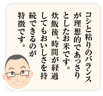 コシと粘りのバランスが理想的であっさりとしたお米です。炊飯後、時間が経過してもおいしさを持続できることが「秋田あきたこまち」の特徴です。